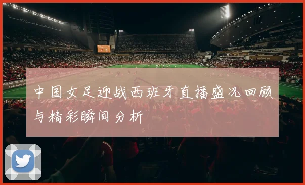 中国女足迎战西班牙直播盛况回顾与精彩瞬间分析