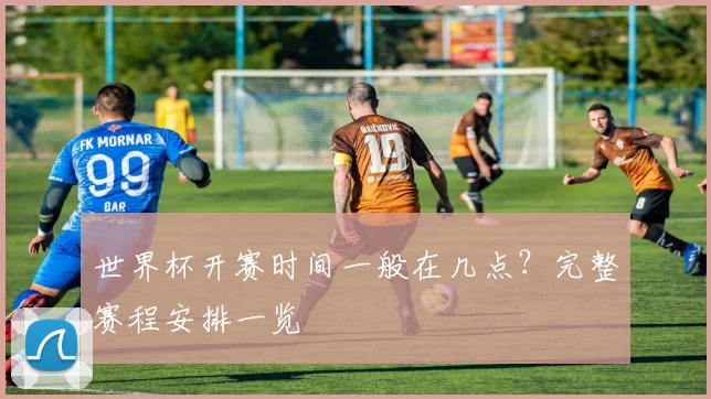 世界杯开赛时间一般在几点？完整赛程安排一览