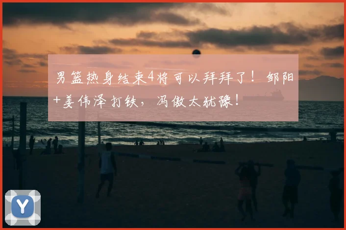 男篮热身结束4将可以拜拜了！邹阳+姜伟泽打铁，冯傲太犹豫！