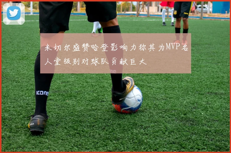 米切尔盛赞哈登影响力称其为MVP名人堂级别对球队贡献巨大