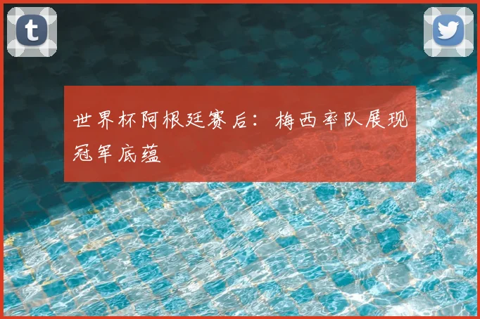 世界杯阿根廷赛后：梅西率队展现冠军底蕴