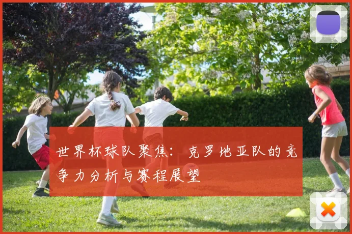 世界杯球队聚焦：克罗地亚队的竞争力分析与赛程展望