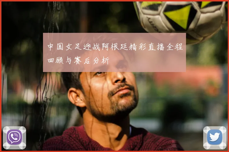 中国女足迎战阿根廷精彩直播全程回顾与赛后分析