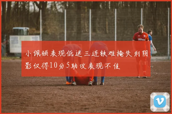 小佩顿表现低迷三连铁难掩失利阴影仅得10分5助攻表现不佳