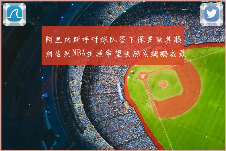 阿里纳斯呼吁球队签下保罗助其顺利告别NBA生涯希望快船或鹈鹕成最佳选择