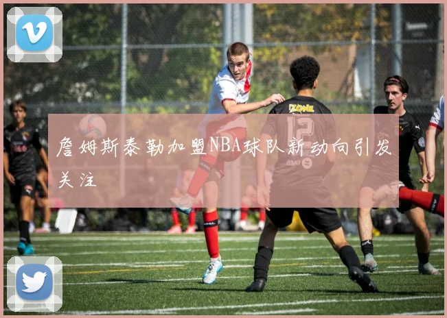 詹姆斯泰勒加盟NBA球队新动向引发关注
