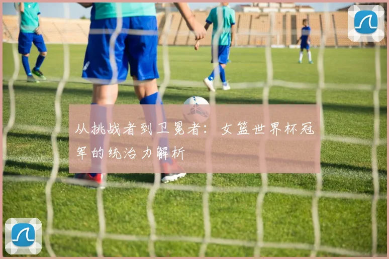 从挑战者到卫冕者：女篮世界杯冠军的统治力解析