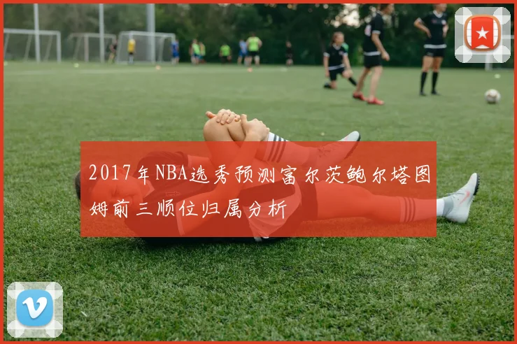 2017年NBA选秀预测富尔茨鲍尔塔图姆前三顺位归属分析