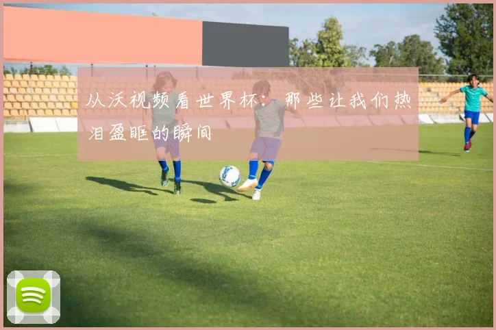 从沃视频看世界杯：那些让我们热泪盈眶的瞬间