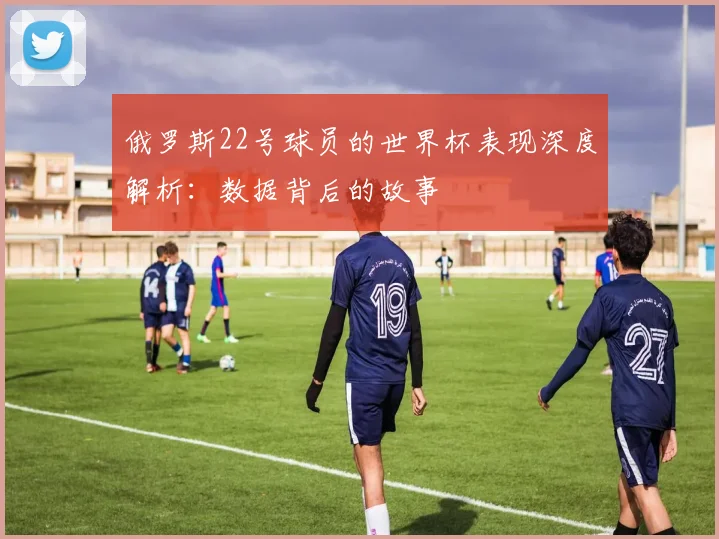 俄罗斯22号球员的世界杯表现深度解析：数据背后的故事