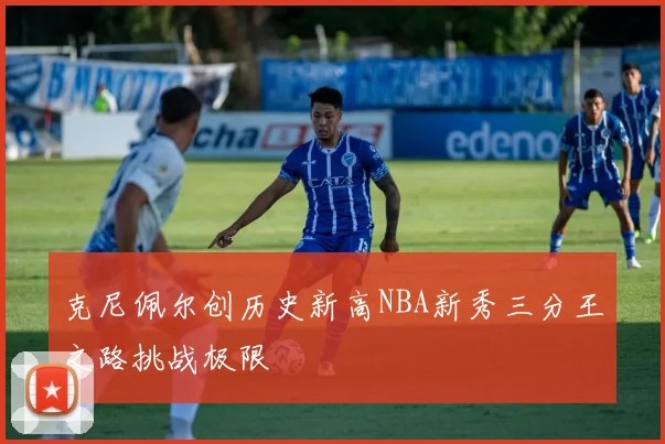 克尼佩尔创历史新高NBA新秀三分王之路挑战极限