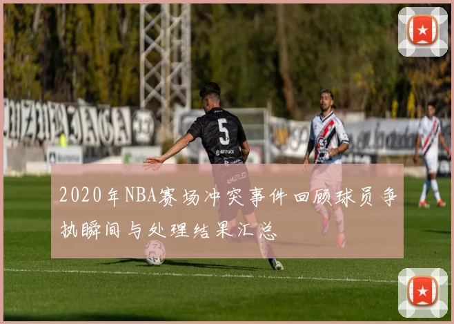 2020年NBA赛场冲突事件回顾球员争执瞬间与处理结果汇总