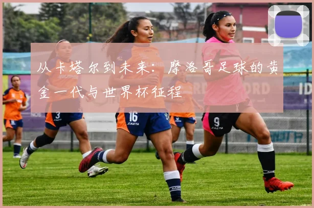 从卡塔尔到未来:摩洛哥足球的黄金一代与世界杯征程