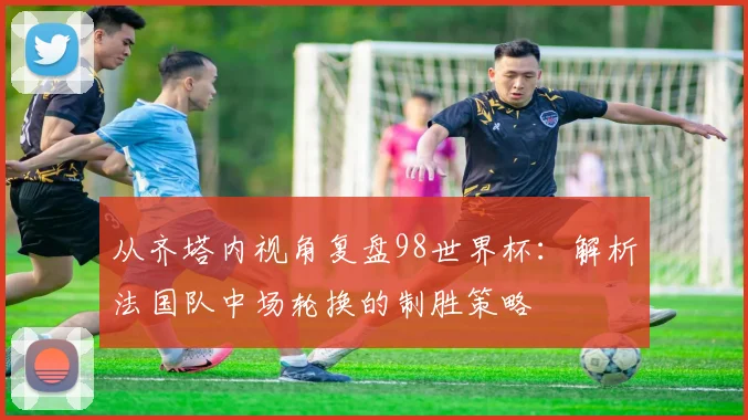 从齐塔内视角复盘98世界杯:解析法国队中场轮换的制胜策略