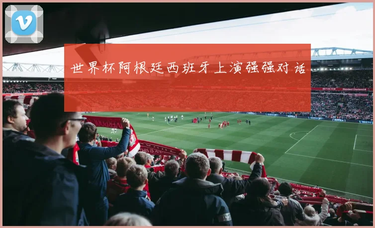 世界杯阿根廷西班牙上演强强对话