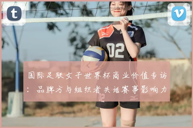 国际足联女子世界杯商业价值专访：品牌方与组织者共话赛事影响力与发展前景