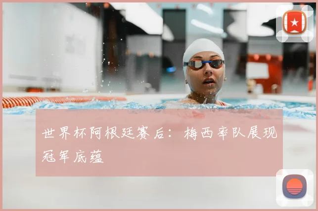 世界杯阿根廷赛后：梅西率队展现冠军底蕴
