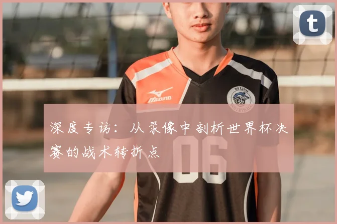 深度专访：从录像中剖析世界杯决赛的战术转折点