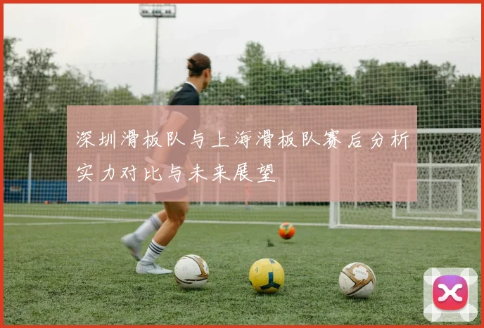 深圳滑板队与上海滑板队赛后分析实力对比与未来展望