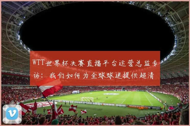 WTT世界杯决赛直播平台运营总监专访：我们如何为全球球迷提供超清信号？