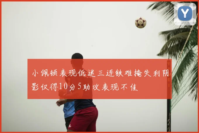 小佩顿表现低迷三连铁难掩失利阴影仅得10分5助攻表现不佳