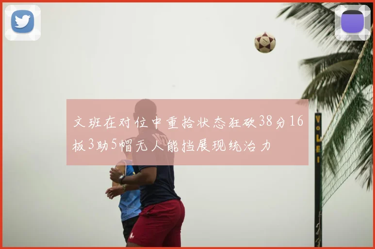 文班在对位中重拾状态狂砍38分16板3助5帽无人能挡展现统治力