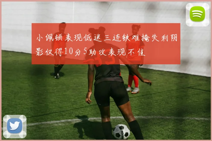 小佩顿表现低迷三连铁难掩失利阴影仅得10分5助攻表现不佳