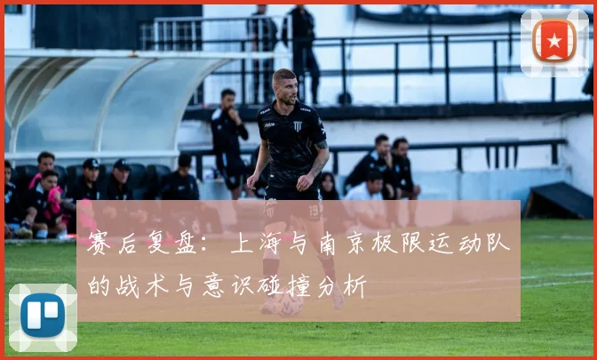 赛后复盘：上海与南京极限运动队的战术与意识碰撞分析