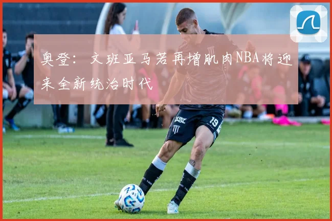 奥登：文班亚马若再增肌肉NBA将迎来全新统治时代
