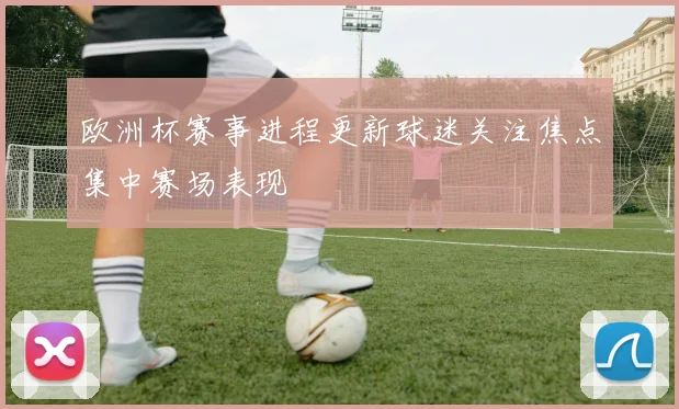 欧洲杯赛事进程更新球迷关注焦点集中赛场表现
