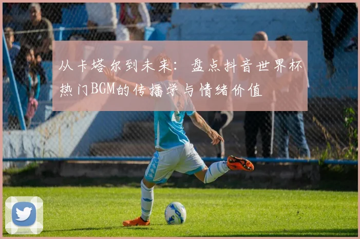 从卡塔尔到未来：盘点抖音世界杯热门BGM的传播学与情绪价值