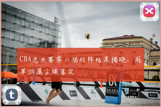 CBA总决赛第六场对阵结果揭晓，冠军归属尘埃落定