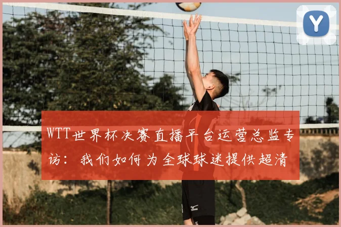 WTT世界杯决赛直播平台运营总监专访：我们如何为全球球迷提供超清信号？