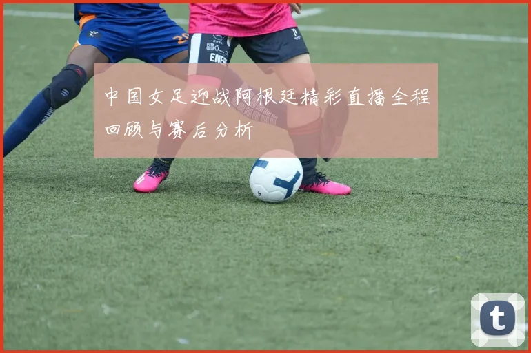 中国女足迎战阿根廷精彩直播全程回顾与赛后分析