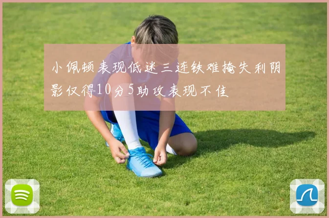 小佩顿表现低迷三连铁难掩失利阴影仅得10分5助攻表现不佳