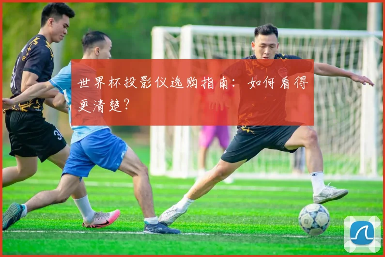 世界杯投影仪选购指南：如何看得更清楚？