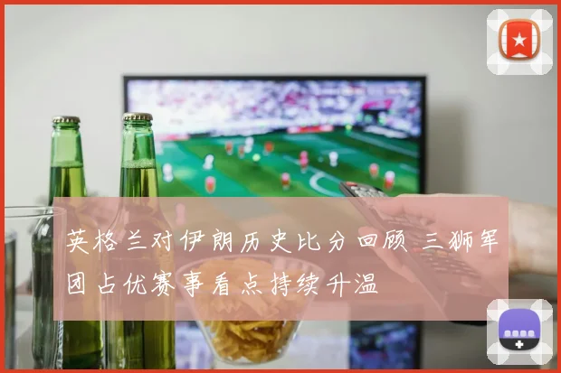 英格兰对伊朗历史比分回顾 三狮军团占优赛事看点持续升温