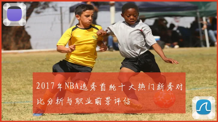 2017年NBA选秀首轮十大热门新秀对比分析与职业前景评估