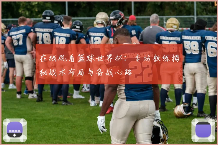 在线观看篮球世界杯:专访教练揭秘战术布局与备战心路