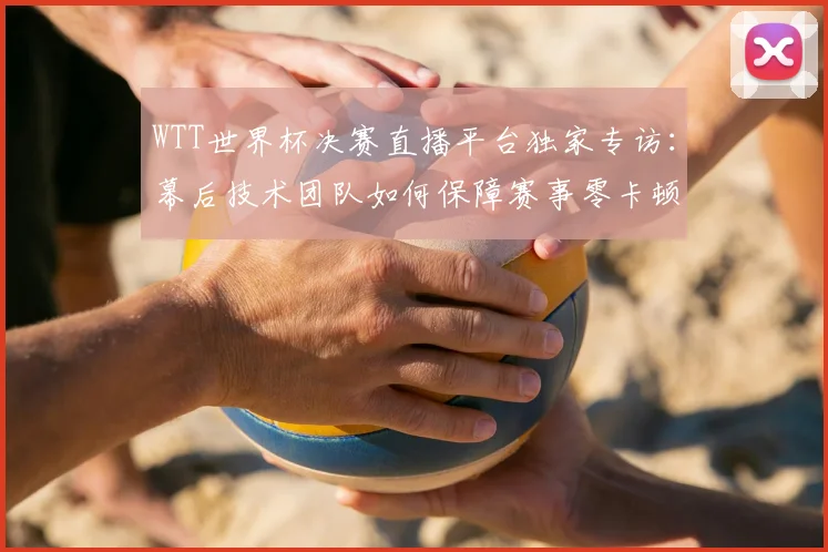 WTT世界杯决赛直播平台独家专访：幕后技术团队如何保障赛事零卡顿？