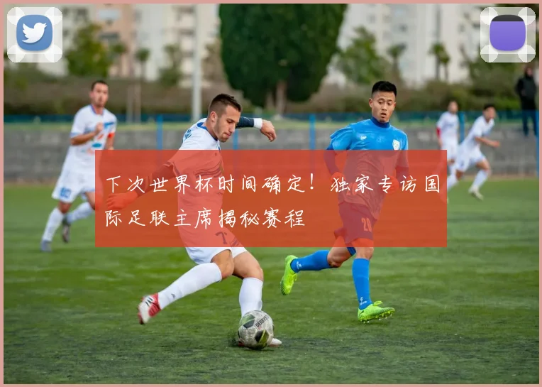 下次世界杯时间确定！独家专访国际足联主席揭秘赛程