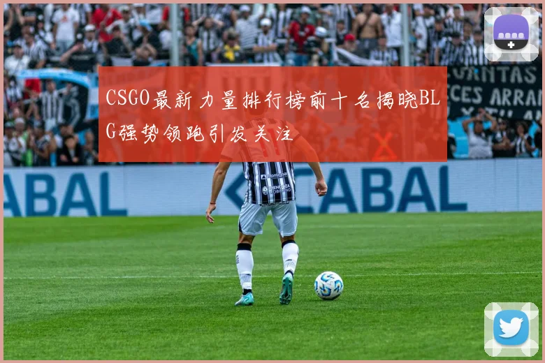 CSGO最新力量排行榜前十名揭晓BLG强势领跑引发关注