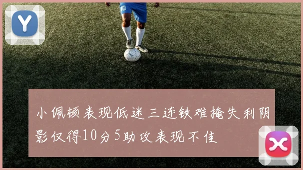 小佩顿表现低迷三连铁难掩失利阴影仅得10分5助攻表现不佳