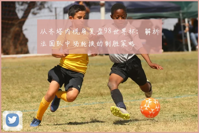 从齐塔内视角复盘98世界杯:解析法国队中场轮换的制胜策略