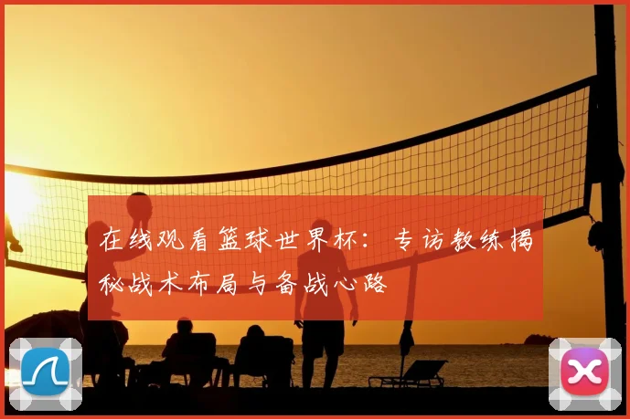 在线观看篮球世界杯:专访教练揭秘战术布局与备战心路