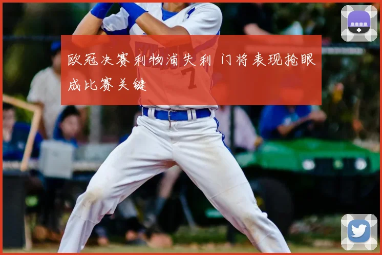 欧冠决赛利物浦失利 门将表现抢眼成比赛关键