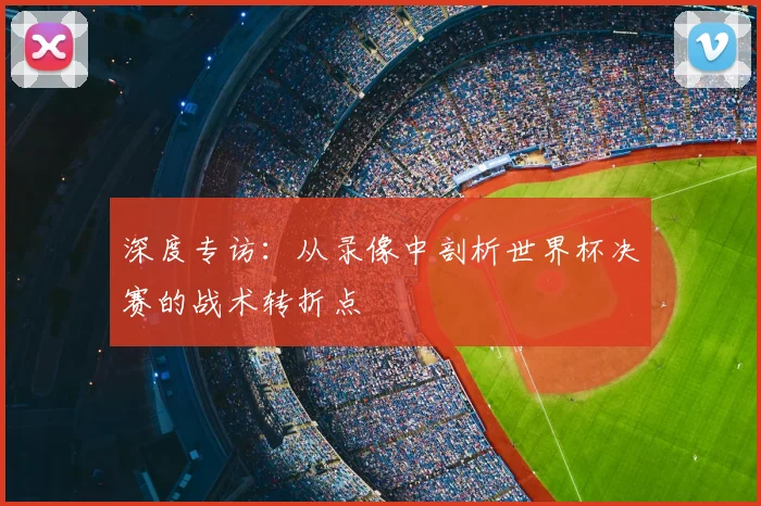 深度专访：从录像中剖析世界杯决赛的战术转折点