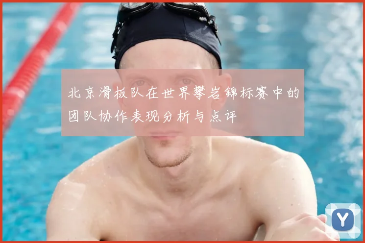 北京滑板队在世界攀岩锦标赛中的团队协作表现分析与点评