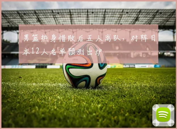 男篮热身惜败后五人离队，对阵日本12人名单预测出炉