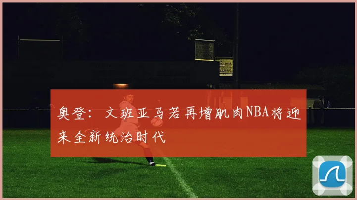 奥登：文班亚马若再增肌肉NBA将迎来全新统治时代